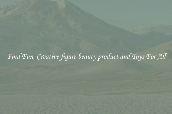 Find Fun, Creative figure beauty product and Toys For All