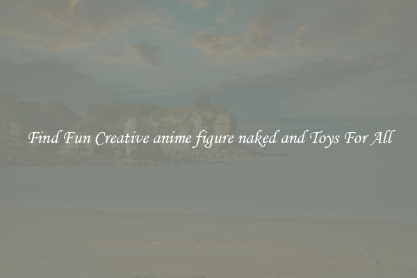 Find Fun Creative anime figure naked and Toys For All