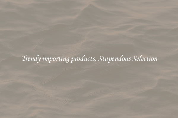 Trendy importing products, Stupendous Selection