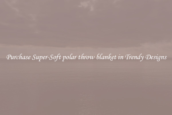 Purchase Super-Soft polar throw blanket in Trendy Designs